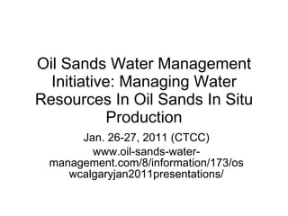 Oil Sands Water Management Initiative: Managing Water Resources In Oil Sands In Situ Production Jan. 26-27, 2011 (CTCC) www.oil-sands-water-management.com/8/information/173/oswcalgaryjan2011presentations/ 