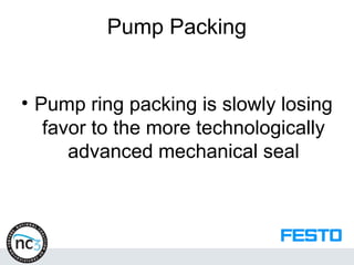 Pump Packing
• Pump ring packing is slowly losing
favor to the more technologically
advanced mechanical seal
 