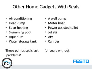 Other Home Gadgets With Seals
• Air conditioning
• Heat Pump
• Solar heating
• Swimming pool
• Aquarium
• Water storage tank
These pumps seals last
problems!
• A well pump
• Motor boat
• Power assisted toilet
• Jet ski
• Atv
• Camper
for years without
 