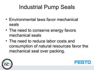 Industrial Pump Seals
• Environmental laws favor mechanical
seals
• The need to conserve energy favors
mechanical seals
• The need to reduce labor costs and
consumption of natural resources favor the
mechanical seal over packing.
 
