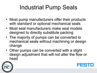 Industrial Pump Seals
• Most pump manufacturers offer their products
with standard or optional mechanical seals
• Most seal manufacturers make seal models
designed to directly substitute packing
• The majority of pumps can be converted to
mechanical seals without machining or design
change
• Other pumps can be converted with a slight
design adjustment that will not alter the flow or
head
 