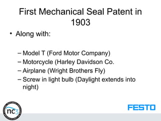 First Mechanical Seal Patent in
1903
• Along with:
– Model T (Ford Motor Company)
– Motorcycle (Harley Davidson Co.
– Airplane (Wright Brothers Fly)
– Screw in light bulb (Daylight extends into
night)
 