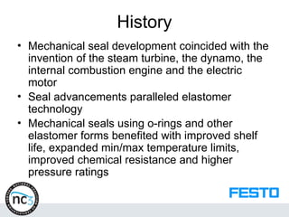 History
• Mechanical seal development coincided with the
invention of the steam turbine, the dynamo, the
internal combustion engine and the electric
motor
• Seal advancements paralleled elastomer
technology
• Mechanical seals using o-rings and other
elastomer forms benefited with improved shelf
life, expanded min/max temperature limits,
improved chemical resistance and higher
pressure ratings
 