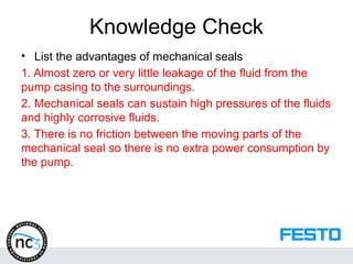 Knowledge Check
• List the advantages of mechanical seals
1. Almost zero or very little leakage of the fluid from the
pump casing to the surroundings.
2. Mechanical seals can sustain high pressures of the fluids
and highly corrosive fluids.
3. There is no friction between the moving parts of the
mechanical seal so there is no extra power consumption by
the pump.
 
