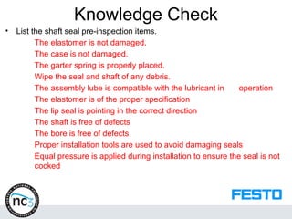 Knowledge Check
• List the shaft seal pre-inspection items.
The elastomer is not damaged.
The case is not damaged.
The garter spring is properly placed.
Wipe the seal and shaft of any debris.
The assembly lube is compatible with the lubricant in operation
The elastomer is of the proper specification
The lip seal is pointing in the correct direction
The shaft is free of defects
The bore is free of defects
Proper installation tools are used to avoid damaging seals
Equal pressure is applied during installation to ensure the seal is not
cocked
 