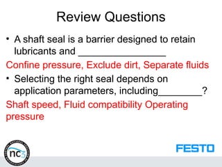 Review Questions
• A shaft seal is a barrier designed to retain
lubricants and ________________
Confine pressure, Exclude dirt, Separate fluids
• Selecting the right seal depends on
application parameters, including________?
Shaft speed, Fluid compatibility Operating
pressure
 