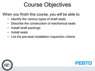 When you finish this course, you will be able to:
– Identify the various types of shaft seals
– Describe the construction of mechanical seals
– Install shaft packings
– Install seals
– List the pre-seal installation inspection criteria
Course Objectives
 