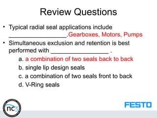 Review Questions
• Typical radial seal applications include
_________________.Gearboxes, Motors, Pumps
• Simultaneous exclusion and retention is best
performed with _________________ .
a. a combination of two seals back to back
b. single lip design seals
c. a combination of two seals front to back
d. V-Ring seals
 