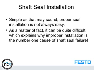 Shaft Seal Installation
• Simple as that may sound, proper seal
installation is not always easy.
• As a matter of fact, it can be quite difficult,
which explains why improper installation is
the number one cause of shaft seal failure!
 