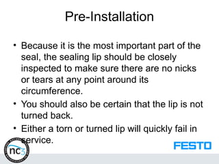 Pre-Installation
• Because it is the most important part of the
seal, the sealing lip should be closely
inspected to make sure there are no nicks
or tears at any point around its
circumference.
• You should also be certain that the lip is not
turned back.
• Either a torn or turned lip will quickly fail in
service.
 