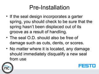 Pre-Installation
• If the seal design incorporates a garter
spring, you should check to be sure that the
spring hasn’t been displaced out of its
groove as a result of handling.
• The seal O.D. should also be free of
damage such as cuts, dents, or scores.
• No matter where it is located, any damage
should immediately disqualify a new seal
from use
 