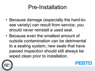 Pre-Installation
• Because damage (especially the hard-to-
see variety) can result from service, you
should never reinstall a used seal.
• Because even the smallest amount of
outside contamination can be detrimental
to a sealing system, new seals that have
passed inspection should still always be
wiped clean prior to installation.
 