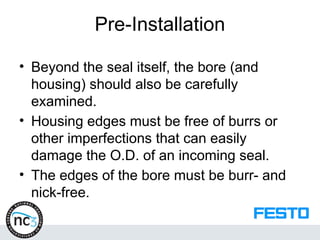 Pre-Installation
• Beyond the seal itself, the bore (and
housing) should also be carefully
examined.
• Housing edges must be free of burrs or
other imperfections that can easily
damage the O.D. of an incoming seal.
• The edges of the bore must be burr- and
nick-free.
 