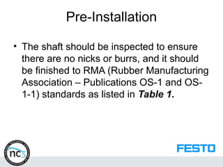 Pre-Installation
• The shaft should be inspected to ensure
there are no nicks or burrs, and it should
be finished to RMA (Rubber Manufacturing
Association – Publications OS-1 and OS-
1-1) standards as listed in Table 1.
 