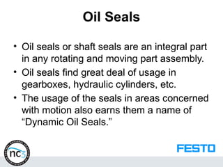Oil Seals
• Oil seals or shaft seals are an integral part
in any rotating and moving part assembly.
• Oil seals find great deal of usage in
gearboxes, hydraulic cylinders, etc.
• The usage of the seals in areas concerned
with motion also earns them a name of
“Dynamic Oil Seals.”
 