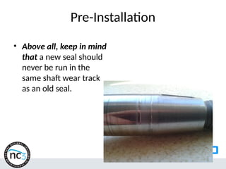 Pre-Installation
• Above all, keep in mind
that a new seal should
never be run in the
same shaft wear track
as an old seal.
 