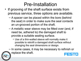 Pre-Installation
• If grooving of the shaft surface exists from
previous service, three options are available.
– A spacer can be placed within the bore (behind
the seal) in order to make sure the seal contacts
an un-grooved portion of the shaft.
– A metallic wear sleeve may be fitted over (and, if
need be, adhered to) the damaged shaft to
provide a suitable sealing surface.
• Use of a thin-walled sleeve will normally make it
possible to retrofit a damaged shaft surface without
changing the seal dimensions or design.
– In some cases, it may be necessary to refinish or
replace the shaft.
 