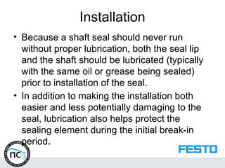 Installation
• Because a shaft seal should never run
without proper lubrication, both the seal lip
and the shaft should be lubricated (typically
with the same oil or grease being sealed)
prior to installation of the seal.
• In addition to making the installation both
easier and less potentially damaging to the
seal, lubrication also helps protect the
sealing element during the initial break-in
period.
 