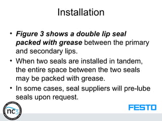 Installation
• Figure 3 shows a double lip seal
packed with grease between the primary
and secondary lips.
• When two seals are installed in tandem,
the entire space between the two seals
may be packed with grease.
• In some cases, seal suppliers will pre-lube
seals upon request.
 