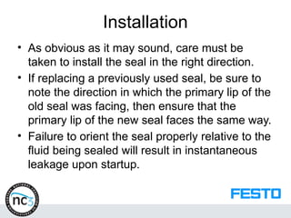 Installation
• As obvious as it may sound, care must be
taken to install the seal in the right direction.
• If replacing a previously used seal, be sure to
note the direction in which the primary lip of the
old seal was facing, then ensure that the
primary lip of the new seal faces the same way.
• Failure to orient the seal properly relative to the
fluid being sealed will result in instantaneous
leakage upon startup.
 