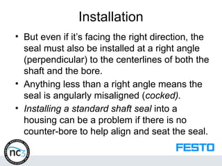Installation
• But even if it’s facing the right direction, the
seal must also be installed at a right angle
(perpendicular) to the centerlines of both the
shaft and the bore.
• Anything less than a right angle means the
seal is angularly misaligned (cocked).
• Installing a standard shaft seal into a
housing can be a problem if there is no
counter-bore to help align and seat the seal.
 