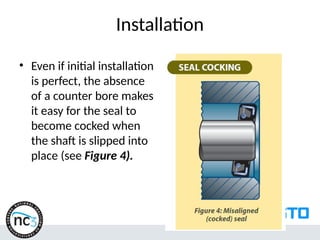 Installation
• Even if initial installation
is perfect, the absence
of a counter bore makes
it easy for the seal to
become cocked when
the shaft is slipped into
place (see Figure 4).
 