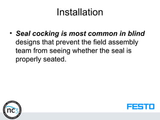 Installation
• Seal cocking is most common in blind
designs that prevent the field assembly
team from seeing whether the seal is
properly seated.
 