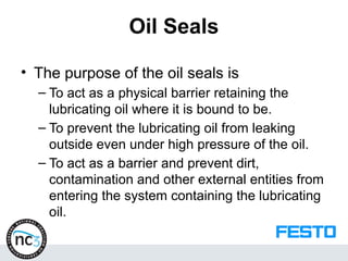 Oil Seals
• The purpose of the oil seals is
– To act as a physical barrier retaining the
lubricating oil where it is bound to be.
– To prevent the lubricating oil from leaking
outside even under high pressure of the oil.
– To act as a barrier and prevent dirt,
contamination and other external entities from
entering the system containing the lubricating
oil.
 