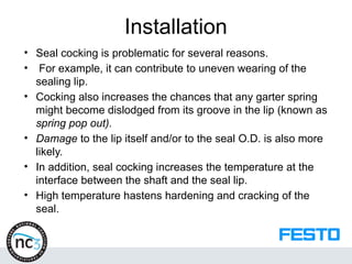 Installation
• Seal cocking is problematic for several reasons.
• For example, it can contribute to uneven wearing of the
sealing lip.
• Cocking also increases the chances that any garter spring
might become dislodged from its groove in the lip (known as
spring pop out).
• Damage to the lip itself and/or to the seal O.D. is also more
likely.
• In addition, seal cocking increases the temperature at the
interface between the shaft and the seal lip.
• High temperature hastens hardening and cracking of the
seal.
 
