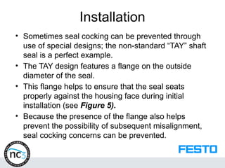 Installation
• Sometimes seal cocking can be prevented through
use of special designs; the non-standard “TAY” shaft
seal is a perfect example.
• The TAY design features a flange on the outside
diameter of the seal.
• This flange helps to ensure that the seal seats
properly against the housing face during initial
installation (see Figure 5).
• Because the presence of the flange also helps
prevent the possibility of subsequent misalignment,
seal cocking concerns can be prevented.
 