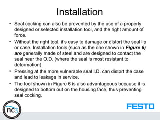 Installation
• Seal cocking can also be prevented by the use of a properly
designed or selected installation tool, and the right amount of
force.
• Without the right tool, it’s easy to damage or distort the seal lip
or case. Installation tools (such as the one shown in Figure 6)
are generally made of steel and are designed to contact the
seal near the O.D. (where the seal is most resistant to
deformation).
• Pressing at the more vulnerable seal I.D. can distort the case
and lead to leakage in service.
• The tool shown in Figure 6 is also advantageous because it is
designed to bottom out on the housing face, thus preventing
seal cocking.
 