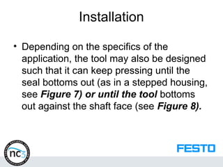 Installation
• Depending on the specifics of the
application, the tool may also be designed
such that it can keep pressing until the
seal bottoms out (as in a stepped housing,
see Figure 7) or until the tool bottoms
out against the shaft face (see Figure 8).
 