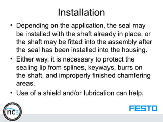 Installation
• Depending on the application, the seal may
be installed with the shaft already in place, or
the shaft may be fitted into the assembly after
the seal has been installed into the housing.
• Either way, it is necessary to protect the
sealing lip from splines, keyways, burrs on
the shaft, and improperly finished chamfering
areas.
• Use of a shield and/or lubrication can help.
 