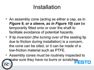 Installation
• An assembly cone (acting as either a cap, as in
Figure 9, or a sleeve, as in Figure 10) can be
temporarily fitted onto or over the shaft to
facilitate avoidance of potential hazards.
• If lip inversion (the turning over of the sealing lip
due to friction during installation) is a concern,
the cone can be oiled, or it can be made of a
low-friction material such as PTFE.
• Assembly cones must be routinely inspected to
make sure they have no burrs or scratches.
 