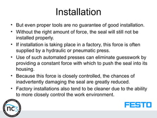 Installation
• But even proper tools are no guarantee of good installation.
• Without the right amount of force, the seal will still not be
installed properly.
• If installation is taking place in a factory, this force is often
supplied by a hydraulic or pneumatic press.
• Use of such automated presses can eliminate guesswork by
providing a constant force with which to push the seal into its
housing.
• Because this force is closely controlled, the chances of
inadvertently damaging the seal are greatly reduced.
• Factory installations also tend to be cleaner due to the ability
to more closely control the work environment.
 