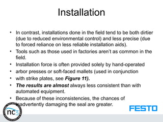 Installation
• In contrast, installations done in the field tend to be both dirtier
(due to reduced environmental control) and less precise (due
to forced reliance on less reliable installation aids).
• Tools such as those used in factories aren’t as common in the
field.
• Installation force is often provided solely by hand-operated
• arbor presses or soft-faced mallets (used in conjunction
• with strike plates, see Figure 11).
• The results are almost always less consistent than with
automated equipment.
• Because of these inconsistencies, the chances of
inadvertently damaging the seal are greater.
 