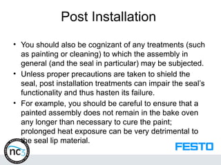 Post Installation
• You should also be cognizant of any treatments (such
as painting or cleaning) to which the assembly in
general (and the seal in particular) may be subjected.
• Unless proper precautions are taken to shield the
seal, post installation treatments can impair the seal’s
functionality and thus hasten its failure.
• For example, you should be careful to ensure that a
painted assembly does not remain in the bake oven
any longer than necessary to cure the paint;
prolonged heat exposure can be very detrimental to
the seal lip material.
 