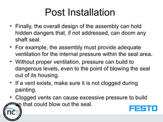Post Installation
• Finally, the overall design of the assembly can hold
hidden dangers that, if not addressed, can doom any
shaft seal.
• For example, the assembly must provide adequate
ventilation for the internal pressure within the seal area.
• Without proper ventilation, pressure can build to
dangerous levels, even to the point of blowing the seal
out of its housing.
• If a vent exists, make sure it is not clogged during
painting.
• Clogged vents can cause excessive pressure to build
up that could blow out the seal.
 