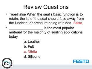 Review Questions
• True/False When the seal’s basic function is to
retain, the lip of the seal should face away from
the lubricant or pressure being retained. False
• _________________ is the most popular
material for the majority of sealing applications
today.
a. Leather
b. Felt
c. Nitrile
d. Silicone
 