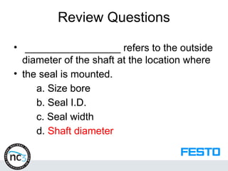 Review Questions
• _________________ refers to the outside
diameter of the shaft at the location where
• the seal is mounted.
a. Size bore
b. Seal I.D.
c. Seal width
d. Shaft diameter
 