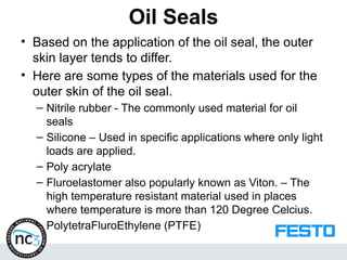 Oil Seals
• Based on the application of the oil seal, the outer
skin layer tends to differ.
• Here are some types of the materials used for the
outer skin of the oil seal.
– Nitrile rubber - The commonly used material for oil
seals
– Silicone – Used in specific applications where only light
loads are applied.
– Poly acrylate
– Fluroelastomer also popularly known as Viton. – The
high temperature resistant material used in places
where temperature is more than 120 Degree Celcius.
– PolytetraFluroEthylene (PTFE)
 