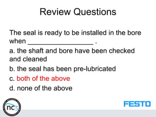Review Questions
The seal is ready to be installed in the bore
when _________________ .
a. the shaft and bore have been checked
and cleaned
b. the seal has been pre-lubricated
c. both of the above
d. none of the above
 