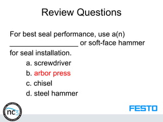 Review Questions
For best seal performance, use a(n)
_________________ or soft-face hammer
for seal installation.
a. screwdriver
b. arbor press
c. chisel
d. steel hammer
 