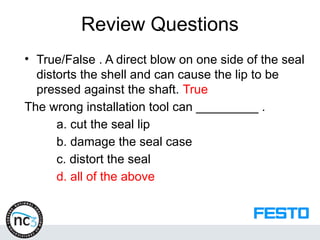 Review Questions
• True/False . A direct blow on one side of the seal
distorts the shell and can cause the lip to be
pressed against the shaft. True
The wrong installation tool can _________ .
a. cut the seal lip
b. damage the seal case
c. distort the seal
d. all of the above
 