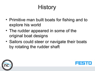 History
• Primitive man built boats for fishing and to
explore his world
• The rudder appeared in some of the
original boat designs
• Sailors could steer or navigate their boats
by rotating the rudder shaft
 