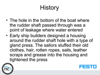 History
• The hole in the bottom of the boat where
the rudder shaft passed through was a
point of leakage where water entered
• Early ship builders designed a housing
around the rudder shaft hole with a type of
gland press. The sailors stuffed their old
clothes, hair, rotten ropes, sails, leather
scraps and grease into the housing and
tightened the press
 