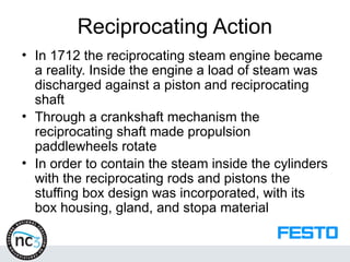 Reciprocating Action
• In 1712 the reciprocating steam engine became
a reality. Inside the engine a load of steam was
discharged against a piston and reciprocating
shaft
• Through a crankshaft mechanism the
reciprocating shaft made propulsion
paddlewheels rotate
• In order to contain the steam inside the cylinders
with the reciprocating rods and pistons the
stuffing box design was incorporated, with its
box housing, gland, and stopa material
 