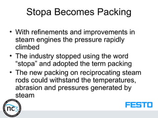 Stopa Becomes Packing
• With refinements and improvements in
steam engines the pressure rapidly
climbed
• The industry stopped using the word
“stopa” and adopted the term packing
• The new packing on reciprocating steam
rods could withstand the temperatures,
abrasion and pressures generated by
steam
 