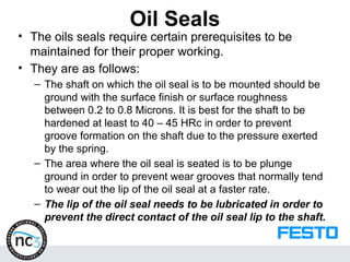 Oil Seals
• The oils seals require certain prerequisites to be
maintained for their proper working.
• They are as follows:
– The shaft on which the oil seal is to be mounted should be
ground with the surface finish or surface roughness
between 0.2 to 0.8 Microns. It is best for the shaft to be
hardened at least to 40 – 45 HRc in order to prevent
groove formation on the shaft due to the pressure exerted
by the spring.
– The area where the oil seal is seated is to be plunge
ground in order to prevent wear grooves that normally tend
to wear out the lip of the oil seal at a faster rate.
– The lip of the oil seal needs to be lubricated in order to
prevent the direct contact of the oil seal lip to the shaft.
 