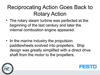 Reciprocating Action Goes Back to
Rotary Action
• The rotary steam turbine was perfected at the
beginning of the last century and later the
internal combustion engine appeared.
• In the marine industry the propulsion
paddlewheels evolved into propellers. Ship
design was greatly simplified with a direct drive
shaft from the motor to the propellers.
 